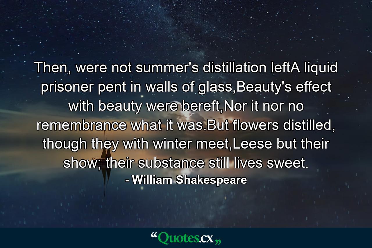 Then, were not summer's distillation leftA liquid prisoner pent in walls of glass,Beauty's effect with beauty were bereft,Nor it nor no remembrance what it was.But flowers distilled, though they with winter meet,Leese but their show; their substance still lives sweet. - Quote by William Shakespeare