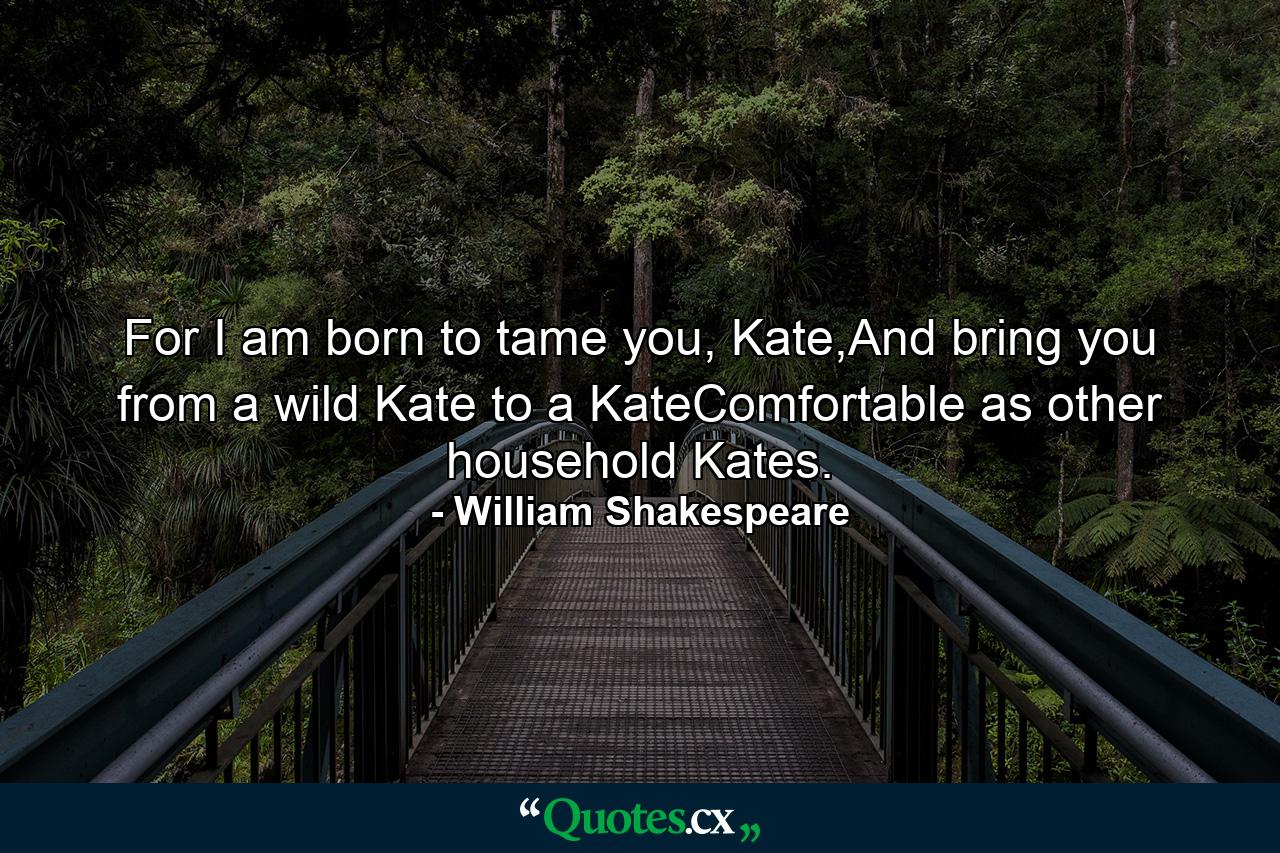 For I am born to tame you, Kate,And bring you from a wild Kate to a KateComfortable as other household Kates. - Quote by William Shakespeare