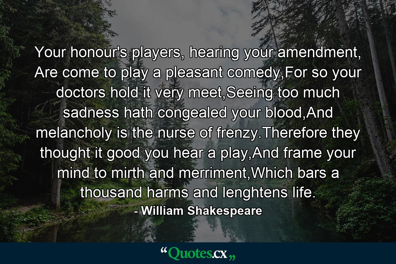 Your honour's players, hearing your amendment, Are come to play a pleasant comedy,For so your doctors hold it very meet,Seeing too much sadness hath congealed your blood,And melancholy is the nurse of frenzy.Therefore they thought it good you hear a play,And frame your mind to mirth and merriment,Which bars a thousand harms and lenghtens life. - Quote by William Shakespeare