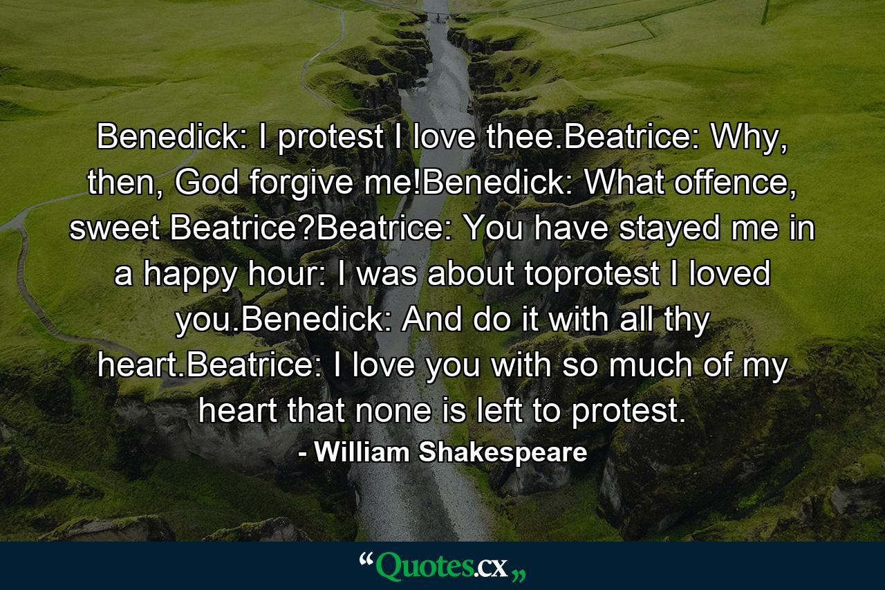 Benedick: I protest I love thee.Beatrice: Why, then, God forgive me!Benedick: What offence, sweet Beatrice?Beatrice: You have stayed me in a happy hour: I was about toprotest I loved you.Benedick: And do it with all thy heart.Beatrice: I love you with so much of my heart that none is left to protest. - Quote by William Shakespeare