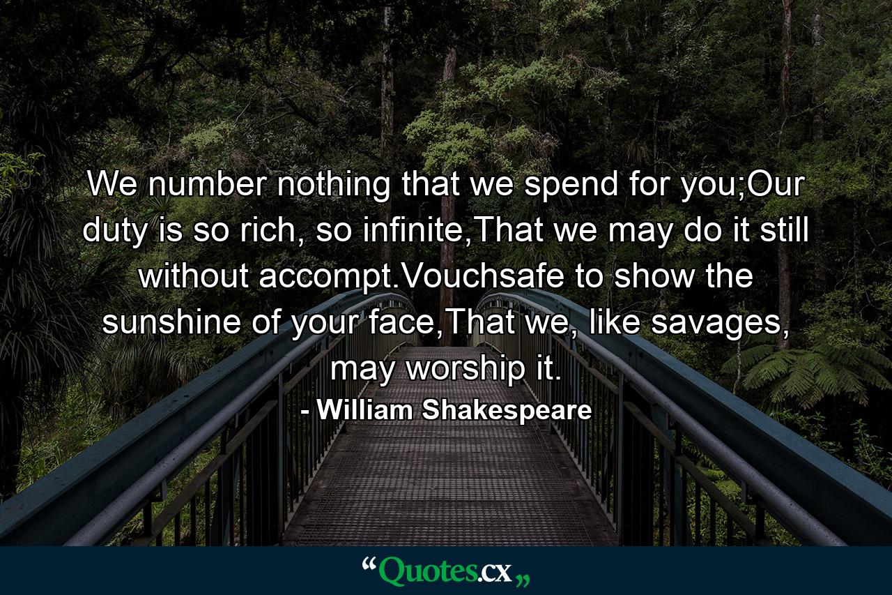 We number nothing that we spend for you;Our duty is so rich, so infinite,That we may do it still without accompt.Vouchsafe to show the sunshine of your face,That we, like savages, may worship it. - Quote by William Shakespeare