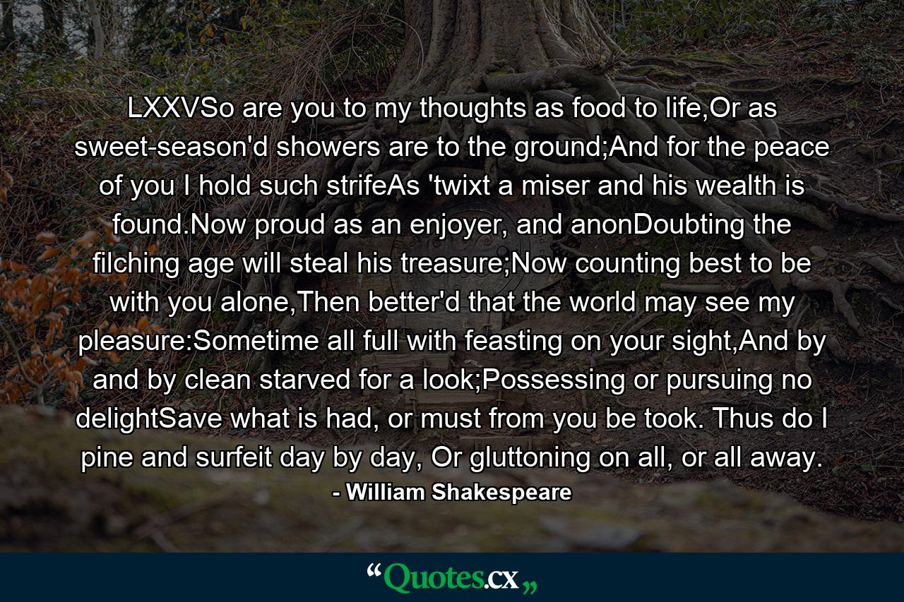 LXXVSo are you to my thoughts as food to life,Or as sweet-season'd showers are to the ground;And for the peace of you I hold such strifeAs 'twixt a miser and his wealth is found.Now proud as an enjoyer, and anonDoubting the filching age will steal his treasure;Now counting best to be with you alone,Then better'd that the world may see my pleasure:Sometime all full with feasting on your sight,And by and by clean starved for a look;Possessing or pursuing no delightSave what is had, or must from you be took. Thus do I pine and surfeit day by day, Or gluttoning on all, or all away. - Quote by William Shakespeare