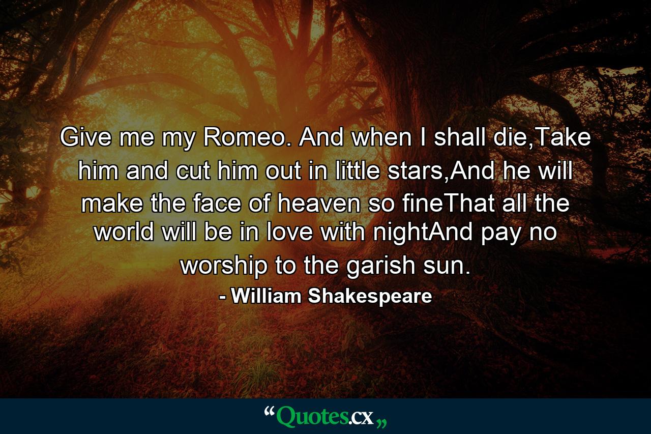 Give me my Romeo. And when I shall die,Take him and cut him out in little stars,And he will make the face of heaven so fineThat all the world will be in love with nightAnd pay no worship to the garish sun. - Quote by William Shakespeare