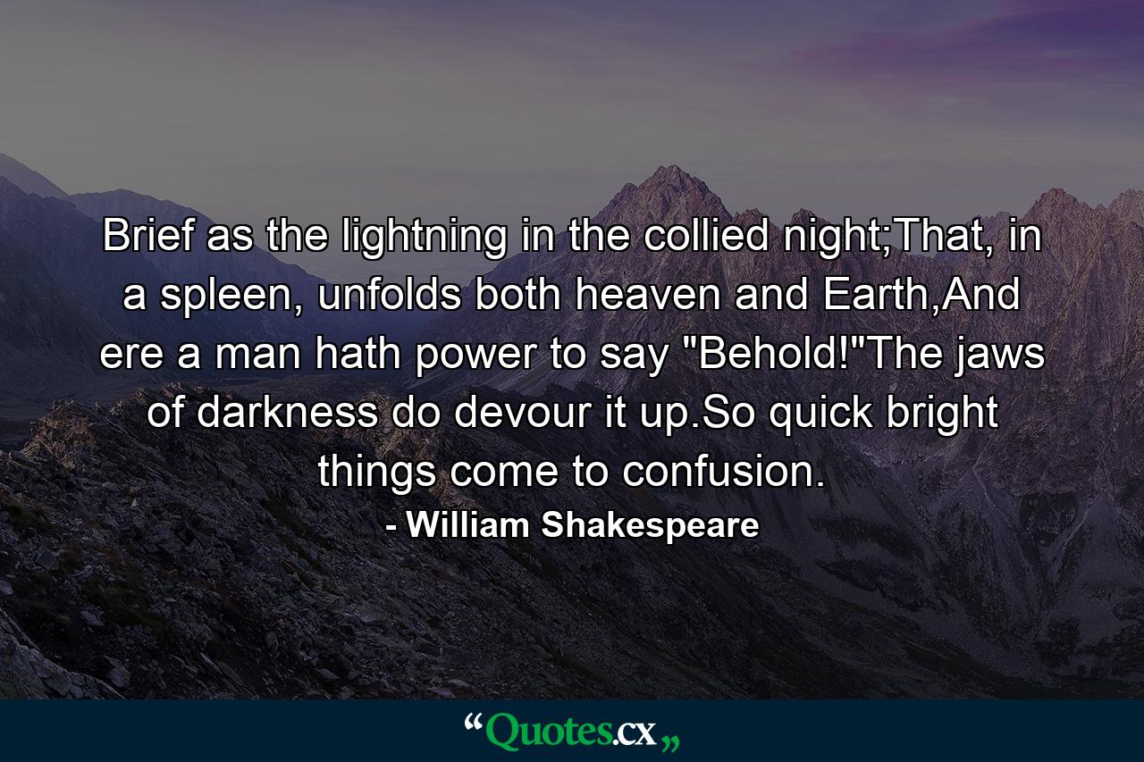 Brief as the lightning in the collied night;That, in a spleen, unfolds both heaven and Earth,And ere a man hath power to say 