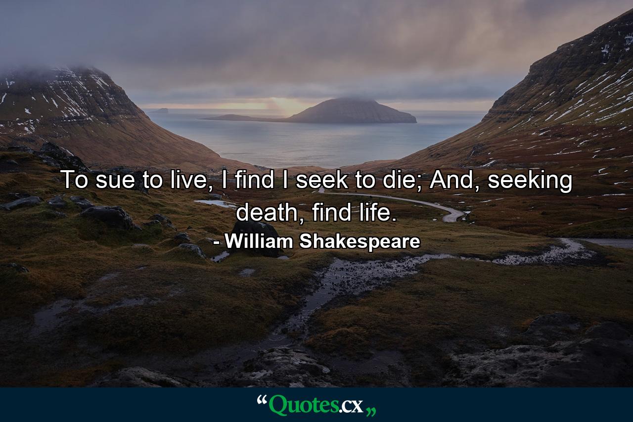 To sue to live, I find I seek to die; And, seeking death, find life. - Quote by William Shakespeare