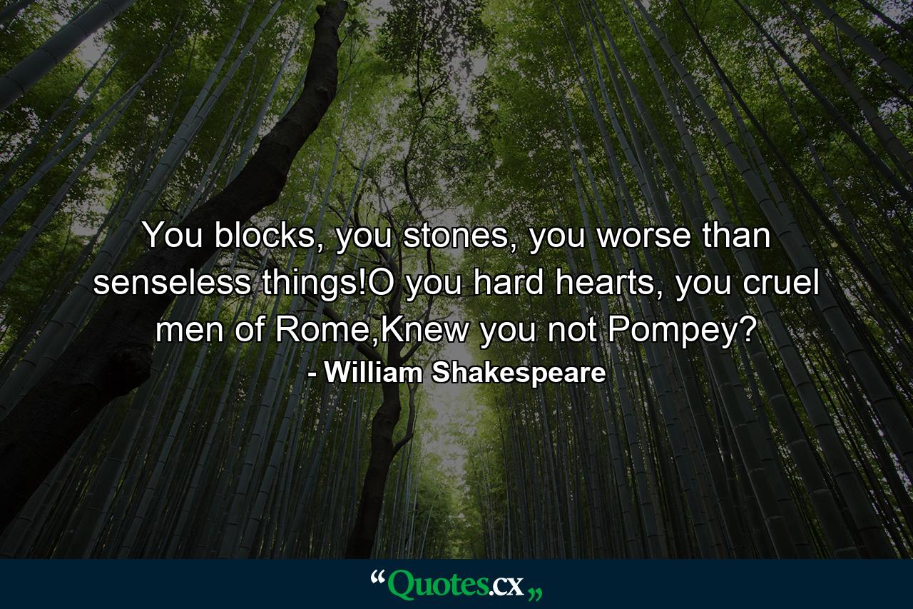 You blocks, you stones, you worse than senseless things!O you hard hearts, you cruel men of Rome,Knew you not Pompey? - Quote by William Shakespeare