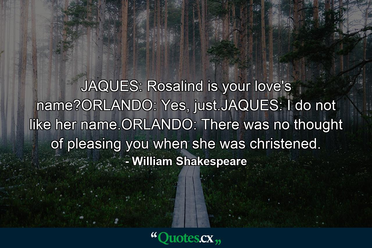 JAQUES: Rosalind is your love's name?ORLANDO: Yes, just.JAQUES: I do not like her name.ORLANDO: There was no thought of pleasing you when she was christened. - Quote by William Shakespeare