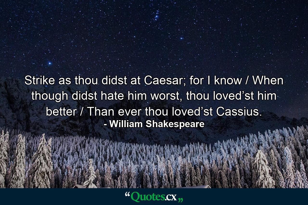 Strike as thou didst at Caesar; for I know / When though didst hate him worst, thou loved’st him better / Than ever thou loved’st Cassius. - Quote by William Shakespeare