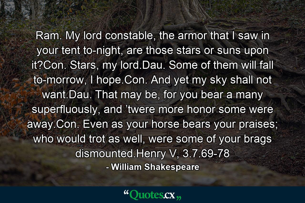 Ram. My lord constable, the armor that I saw in your tent to-night, are those stars or suns upon it?Con. Stars, my lord.Dau. Some of them will fall to-morrow, I hope.Con. And yet my sky shall not want.Dau. That may be, for you bear a many superfluously, and ’twere more honor some were away.Con. Even as your horse bears your praises; who would trot as well, were some of your brags dismounted.Henry V, 3.7.69-78 - Quote by William Shakespeare