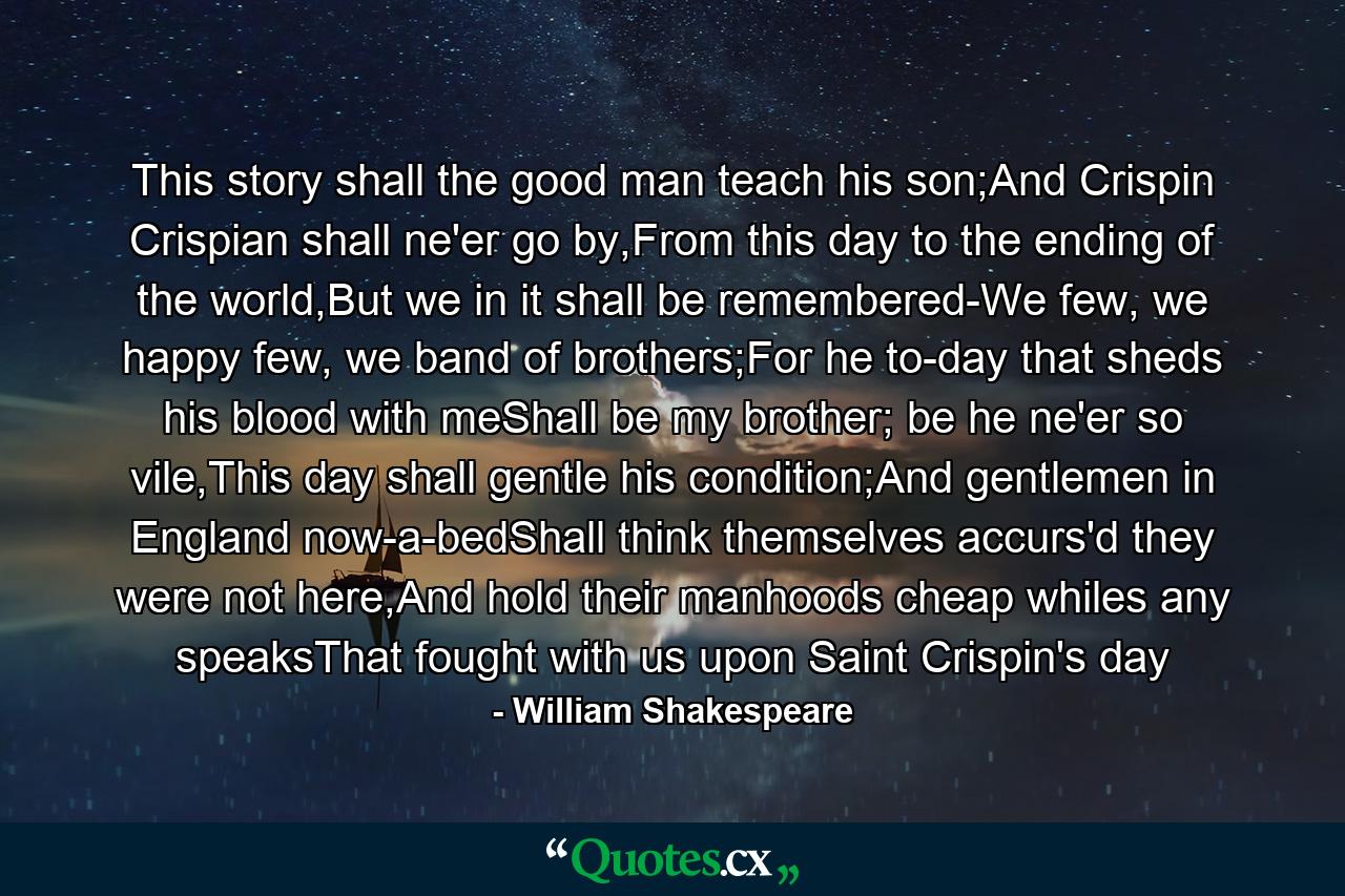 This story shall the good man teach his son;And Crispin Crispian shall ne'er go by,From this day to the ending of the world,But we in it shall be remembered-We few, we happy few, we band of brothers;For he to-day that sheds his blood with meShall be my brother; be he ne'er so vile,This day shall gentle his condition;And gentlemen in England now-a-bedShall think themselves accurs'd they were not here,And hold their manhoods cheap whiles any speaksThat fought with us upon Saint Crispin's day - Quote by William Shakespeare