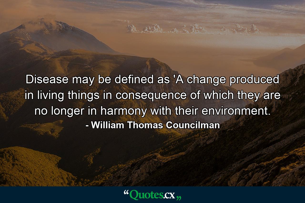 Disease may be defined as 'A change produced in living things in consequence of which they are no longer in harmony with their environment. - Quote by William Thomas Councilman