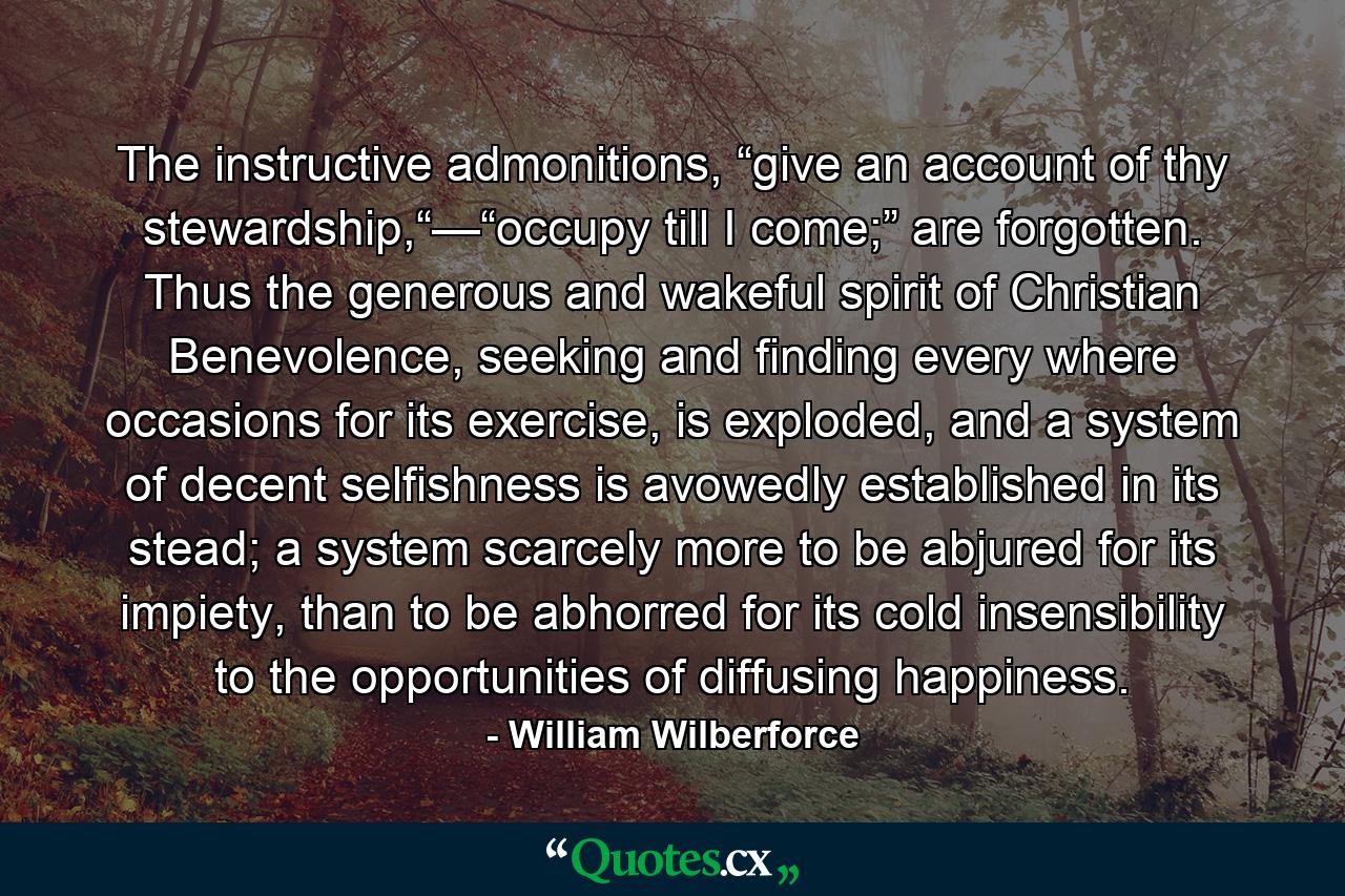 The instructive admonitions, “give an account of thy stewardship,“—“occupy till I come;” are forgotten. Thus the generous and wakeful spirit of Christian Benevolence, seeking and finding every where occasions for its exercise, is exploded, and a system of decent selfishness is avowedly established in its stead; a system scarcely more to be abjured for its impiety, than to be abhorred for its cold insensibility to the opportunities of diffusing happiness. - Quote by William Wilberforce