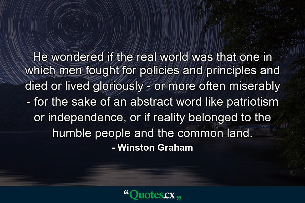 He wondered if the real world was that one in which men fought for policies and principles and died or lived gloriously - or more often miserably - for the sake of an abstract word like patriotism or independence, or if reality belonged to the humble people and the common land. - Quote by Winston Graham