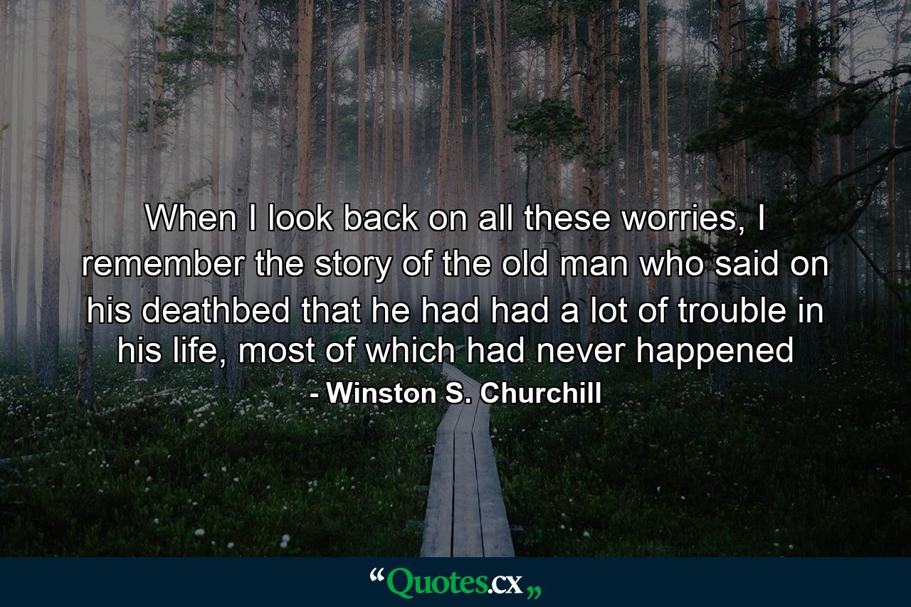 When I look back on all these worries, I remember the story of the old man who said on his deathbed that he had had a lot of trouble in his life, most of which had never happened - Quote by Winston S. Churchill