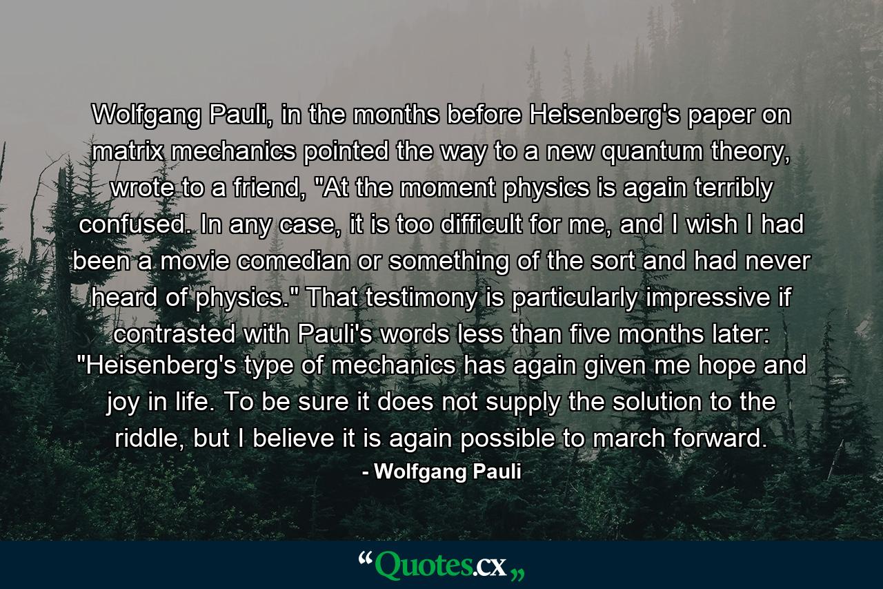 Wolfgang Pauli, in the months before Heisenberg's paper on matrix mechanics pointed the way to a new quantum theory, wrote to a friend, 