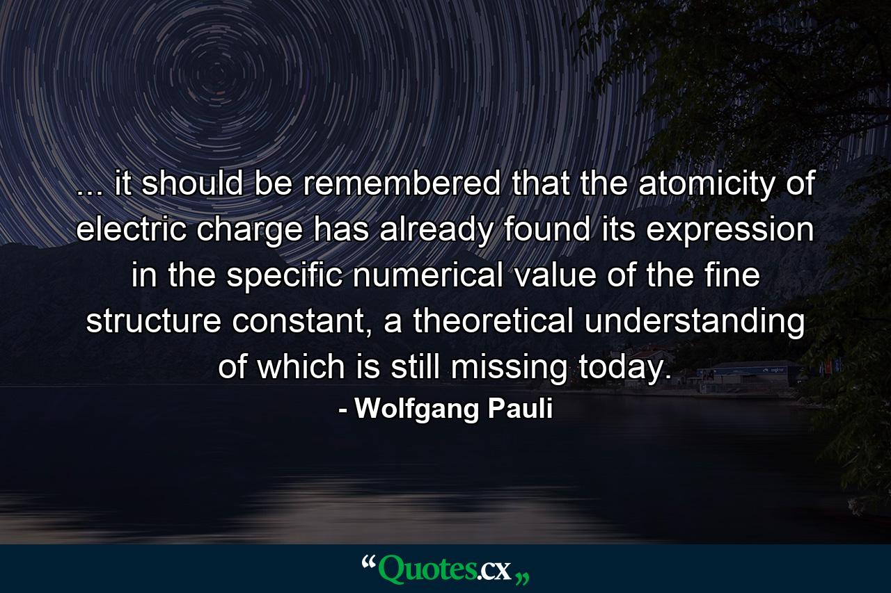 ... it should be remembered that the atomicity of electric charge has already found its expression in the specific numerical value of the fine structure constant, a theoretical understanding of which is still missing today. - Quote by Wolfgang Pauli