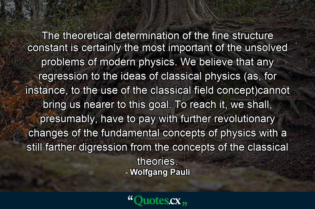 The theoretical determination of the fine structure constant is certainly the most important of the unsolved problems of modern physics. We believe that any regression to the ideas of classical physics (as, for instance, to the use of the classical field concept)cannot bring us nearer to this goal. To reach it, we shall, presumably, have to pay with further revolutionary changes of the fundamental concepts of physics with a still farther digression from the concepts of the classical theories. - Quote by Wolfgang Pauli