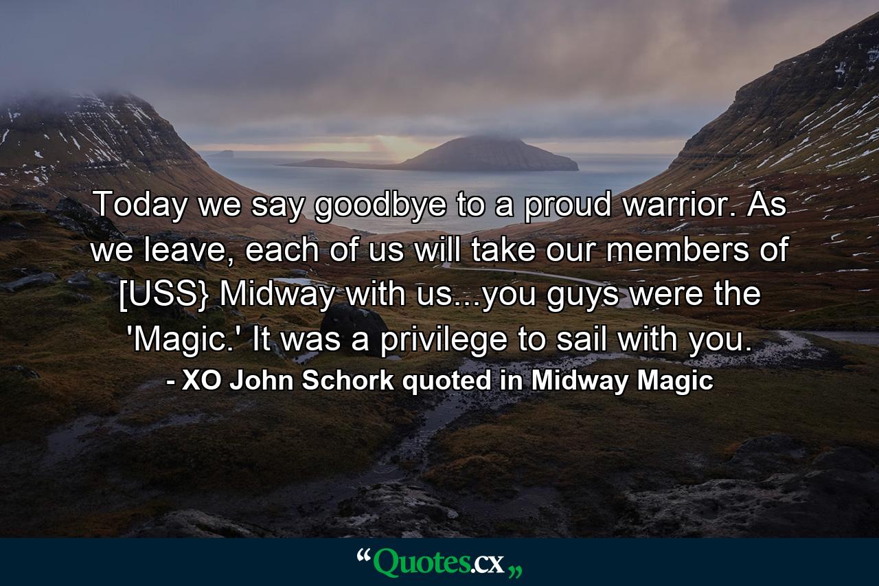 Today we say goodbye to a proud warrior. As we leave, each of us will take our members of [USS} Midway with us...you guys were the 'Magic.' It was a privilege to sail with you. - Quote by XO John Schork quoted in Midway Magic