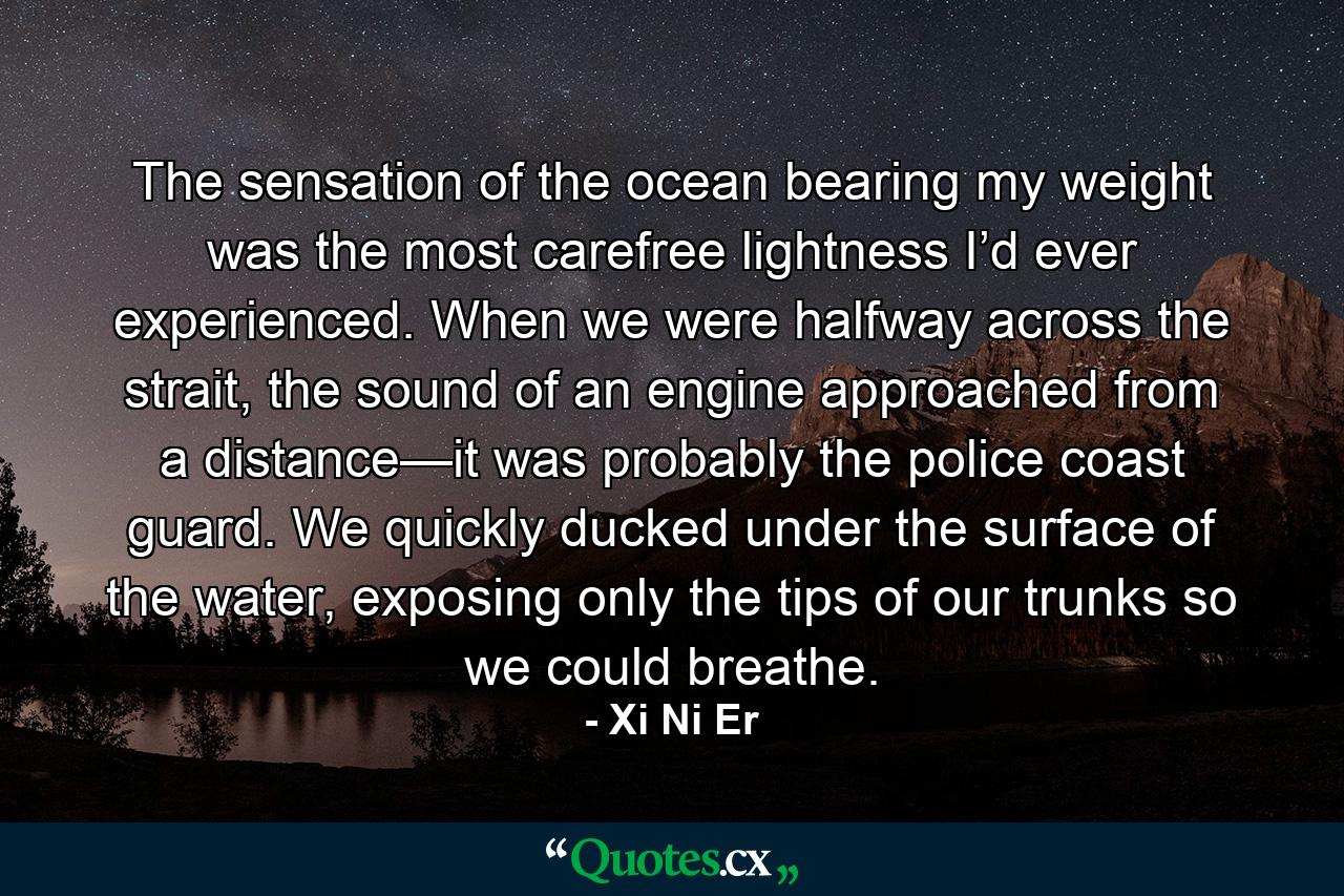 The sensation of the ocean bearing my weight was the most carefree lightness I’d ever experienced. When we were halfway across the strait, the sound of an engine approached from a distance—it was probably the police coast guard. We quickly ducked under the surface of the water, exposing only the tips of our trunks so we could breathe. - Quote by Xi Ni Er