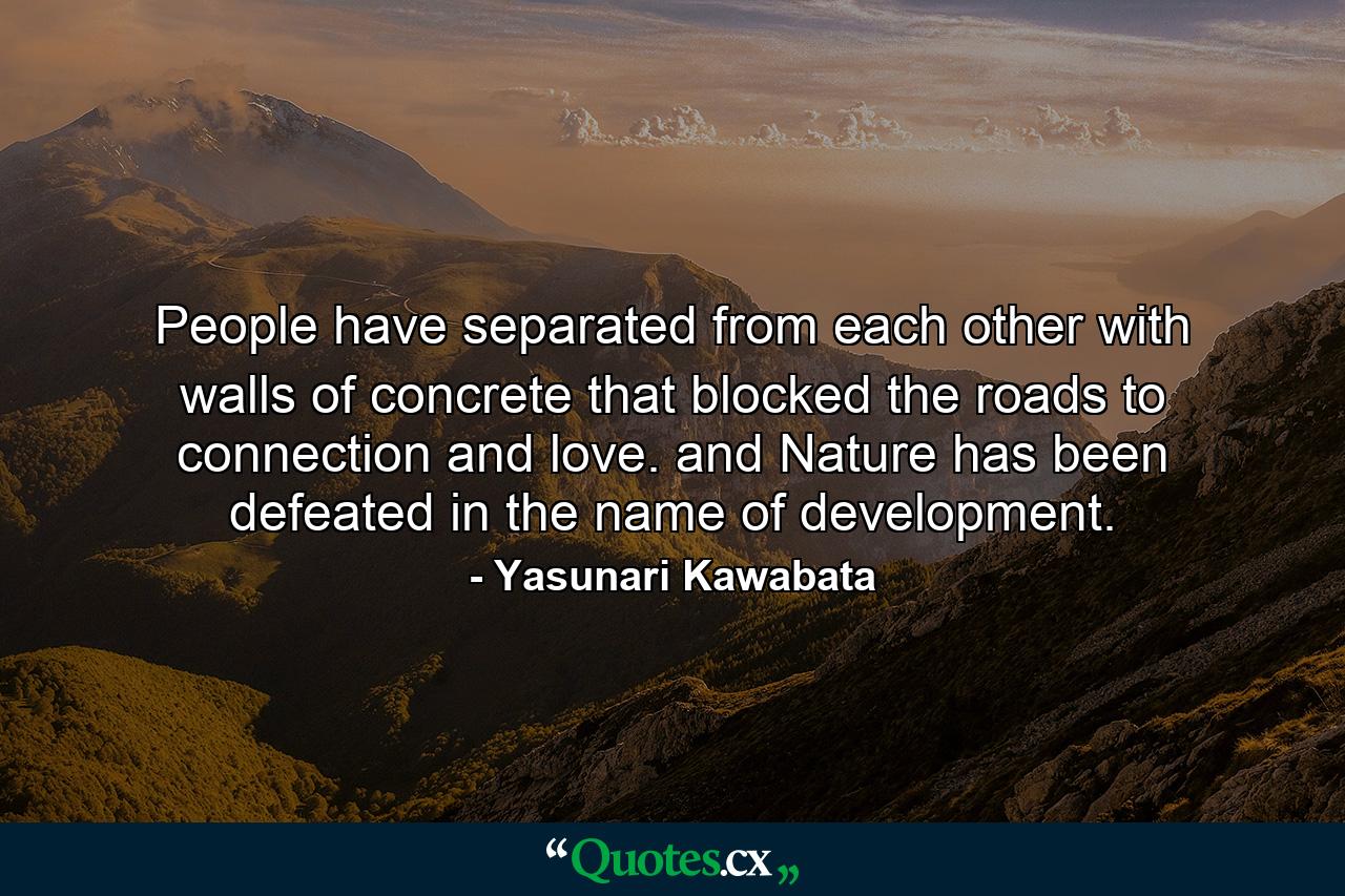 People have separated from each other with walls of concrete that blocked the roads to connection and love. and Nature has been defeated in the name of development. - Quote by Yasunari Kawabata