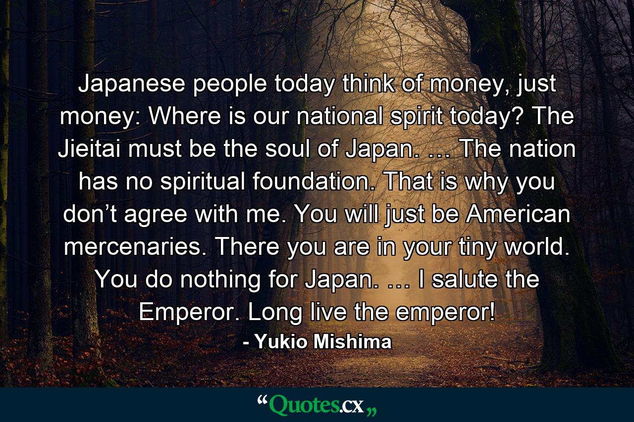 Japanese people today think of money, just money: Where is our national spirit today? The Jieitai must be the soul of Japan. … The nation has no spiritual foundation. That is why you don’t agree with me. You will just be American mercenaries. There you are in your tiny world. You do nothing for Japan. … I salute the Emperor. Long live the emperor! - Quote by Yukio Mishima