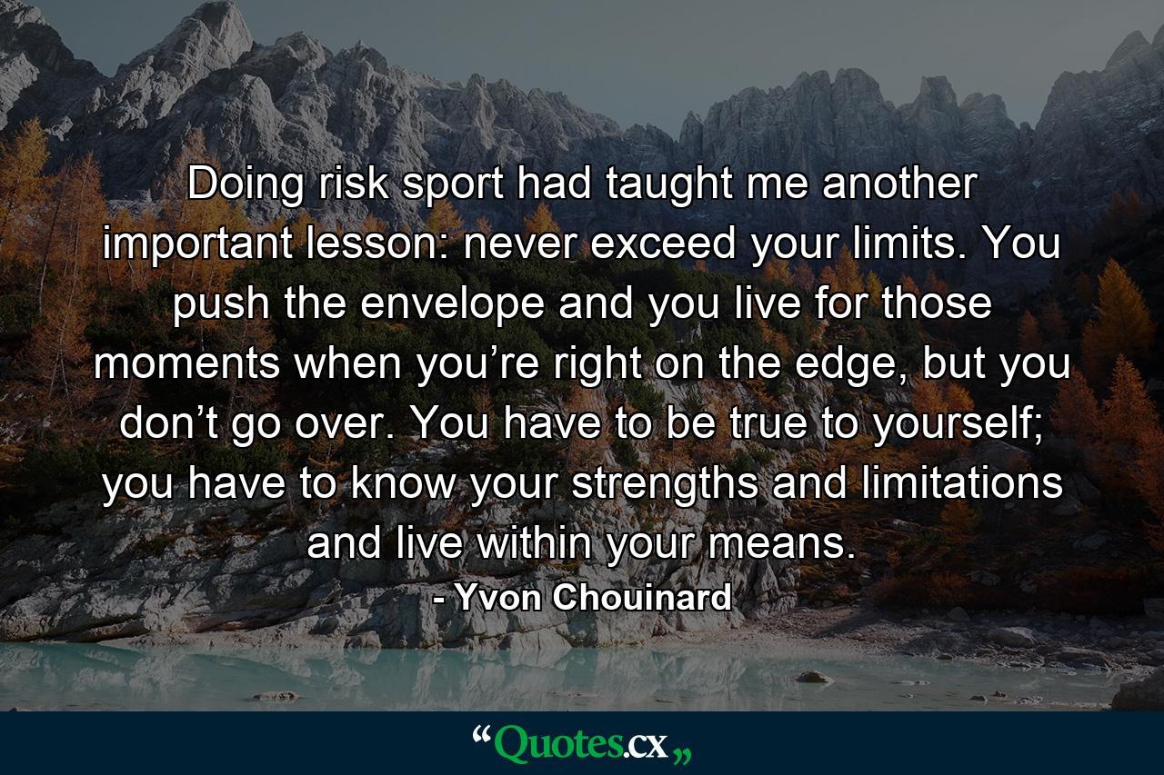 Doing risk sport had taught me another important lesson: never exceed your limits. You push the envelope and you live for those moments when you’re right on the edge, but you don’t go over. You have to be true to yourself; you have to know your strengths and limitations and live within your means. - Quote by Yvon Chouinard