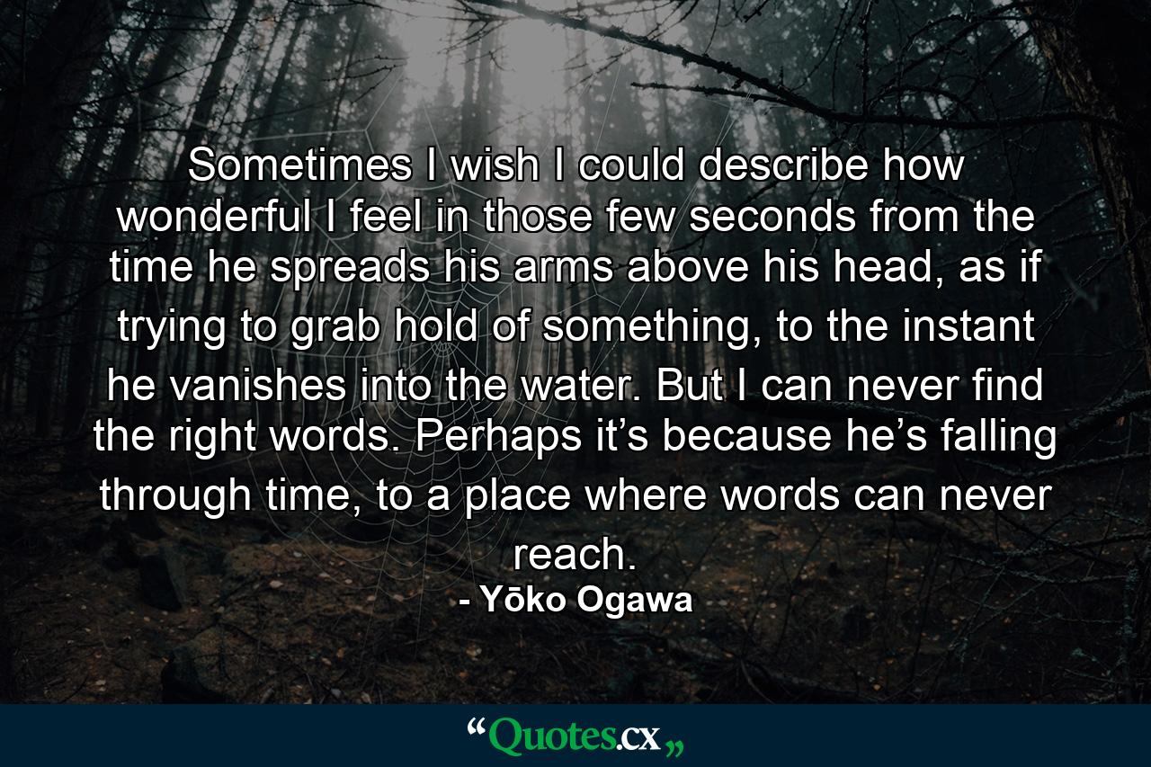 Sometimes I wish I could describe how wonderful I feel in those few seconds from the time he spreads his arms above his head, as if trying to grab hold of something, to the instant he vanishes into the water. But I can never find the right words. Perhaps it’s because he’s falling through time, to a place where words can never reach. - Quote by Yōko Ogawa