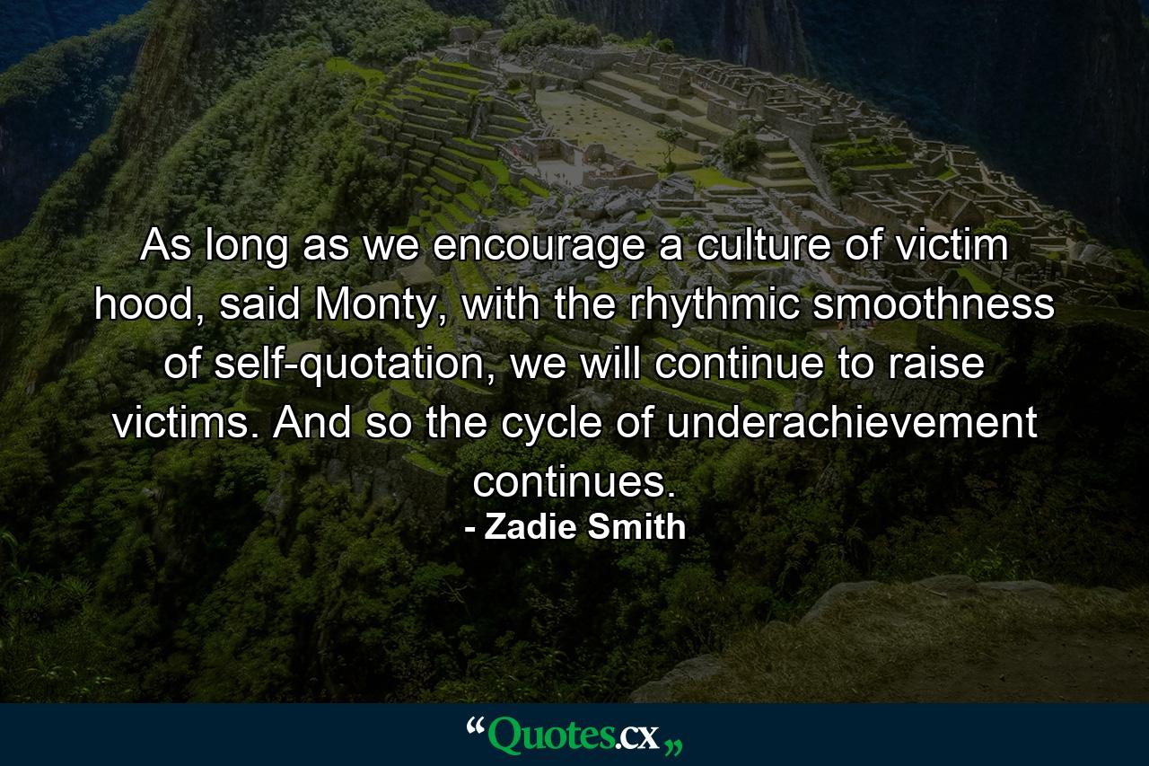 As long as we encourage a culture of victim hood, said Monty, with the rhythmic smoothness of self-quotation, we will continue to raise victims. And so the cycle of underachievement continues. - Quote by Zadie Smith