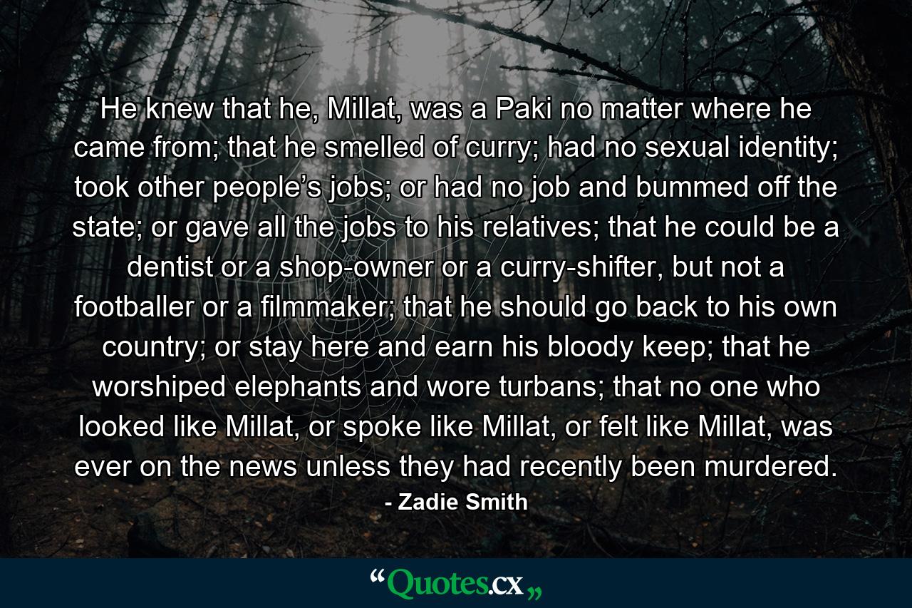 He knew that he, Millat, was a Paki no matter where he came from; that he smelled of curry; had no sexual identity; took other people’s jobs; or had no job and bummed off the state; or gave all the jobs to his relatives; that he could be a dentist or a shop-owner or a curry-shifter, but not a footballer or a filmmaker; that he should go back to his own country; or stay here and earn his bloody keep; that he worshiped elephants and wore turbans; that no one who looked like Millat, or spoke like Millat, or felt like Millat, was ever on the news unless they had recently been murdered. - Quote by Zadie Smith