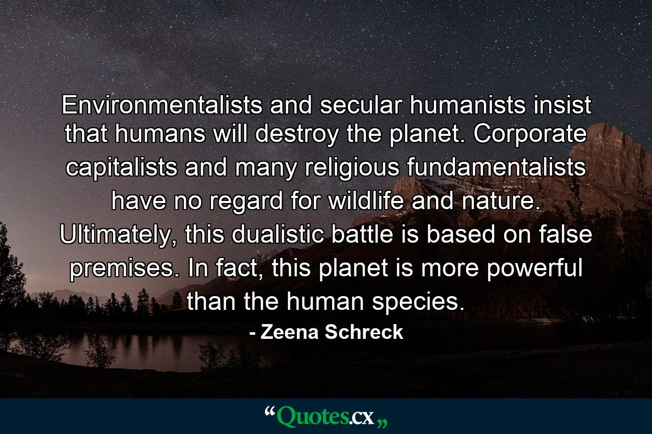 Environmentalists and secular humanists insist that humans will destroy the planet. Corporate capitalists and many religious fundamentalists have no regard for wildlife and nature. Ultimately, this dualistic battle is based on false premises. In fact, this planet is more powerful than the human species. - Quote by Zeena Schreck