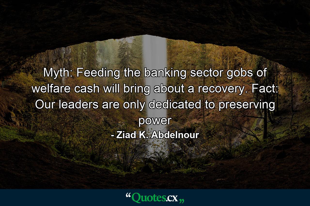 Myth: Feeding the banking sector gobs of welfare cash will bring about a recovery. Fact: Our leaders are only dedicated to preserving power - Quote by Ziad K. Abdelnour