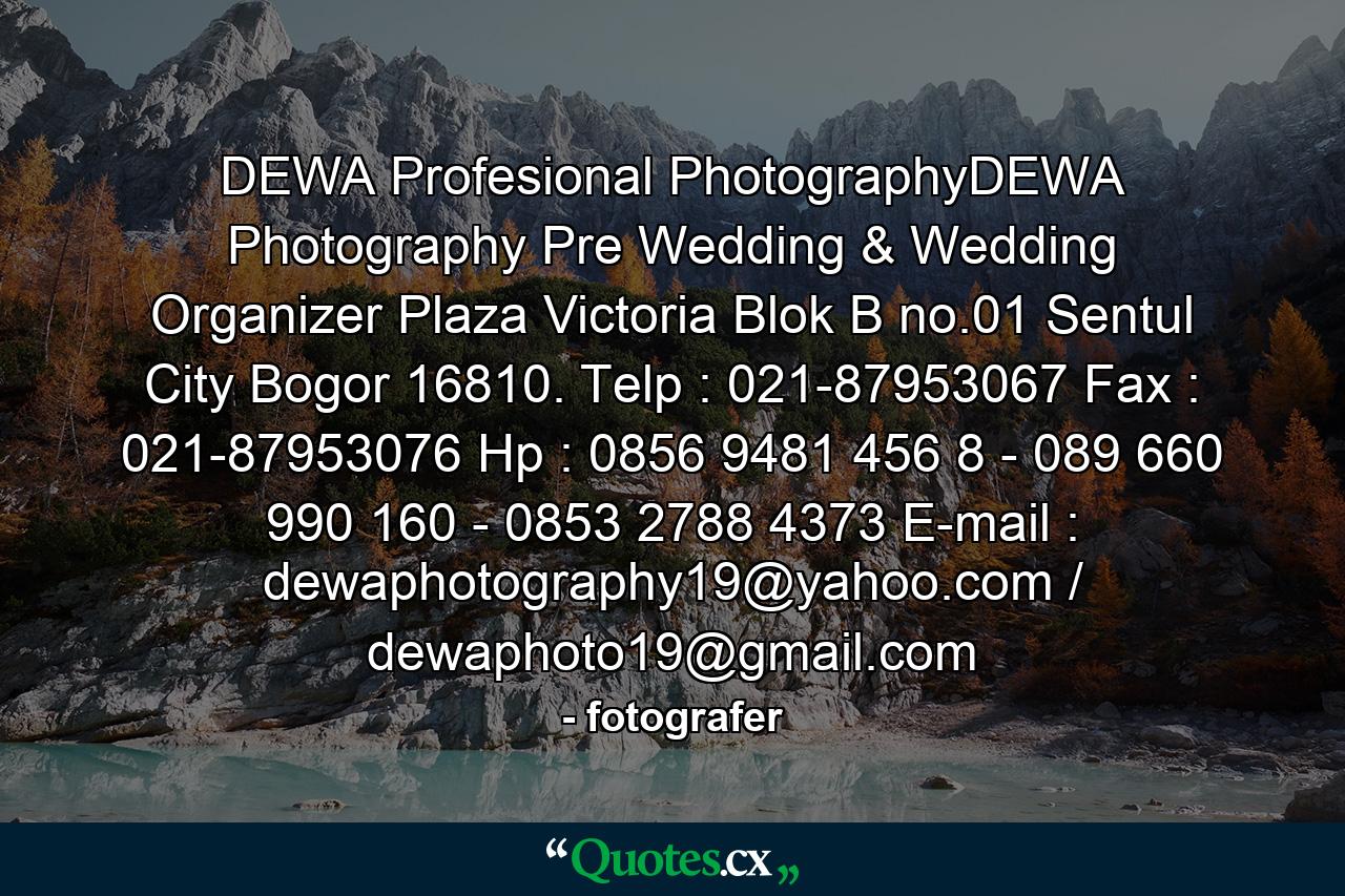 DEWA Profesional PhotographyDEWA Photography Pre Wedding & Wedding Organizer Plaza Victoria Blok B no.01 Sentul City Bogor 16810. Telp : 021-87953067 Fax : 021-87953076 Hp : 0856 9481 456 8 - 089 660 990 160 - 0853 2788 4373 E-mail : dewaphotography19@yahoo.com / dewaphoto19@gmail.com - Quote by fotografer