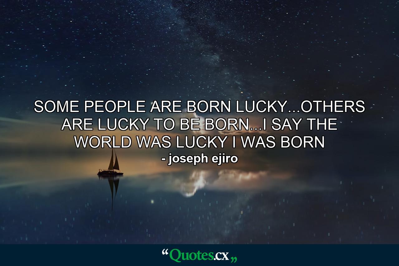 SOME PEOPLE ARE BORN LUCKY...OTHERS ARE LUCKY TO BE BORN...I SAY THE WORLD WAS LUCKY I WAS BORN - Quote by joseph ejiro