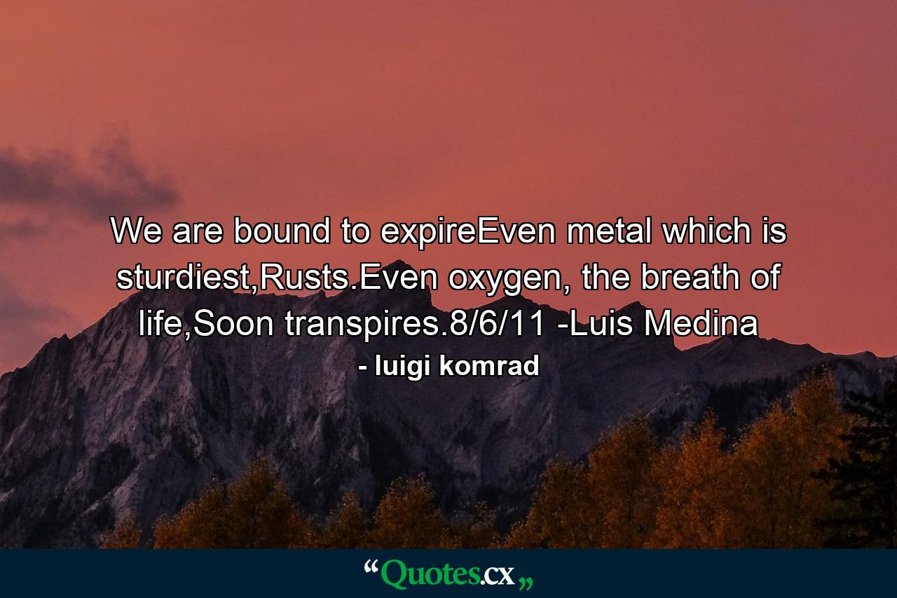 We are bound to expireEven metal which is sturdiest,Rusts.Even oxygen, the breath of life,Soon transpires.8/6/11 -Luis Medina - Quote by luigi komrad