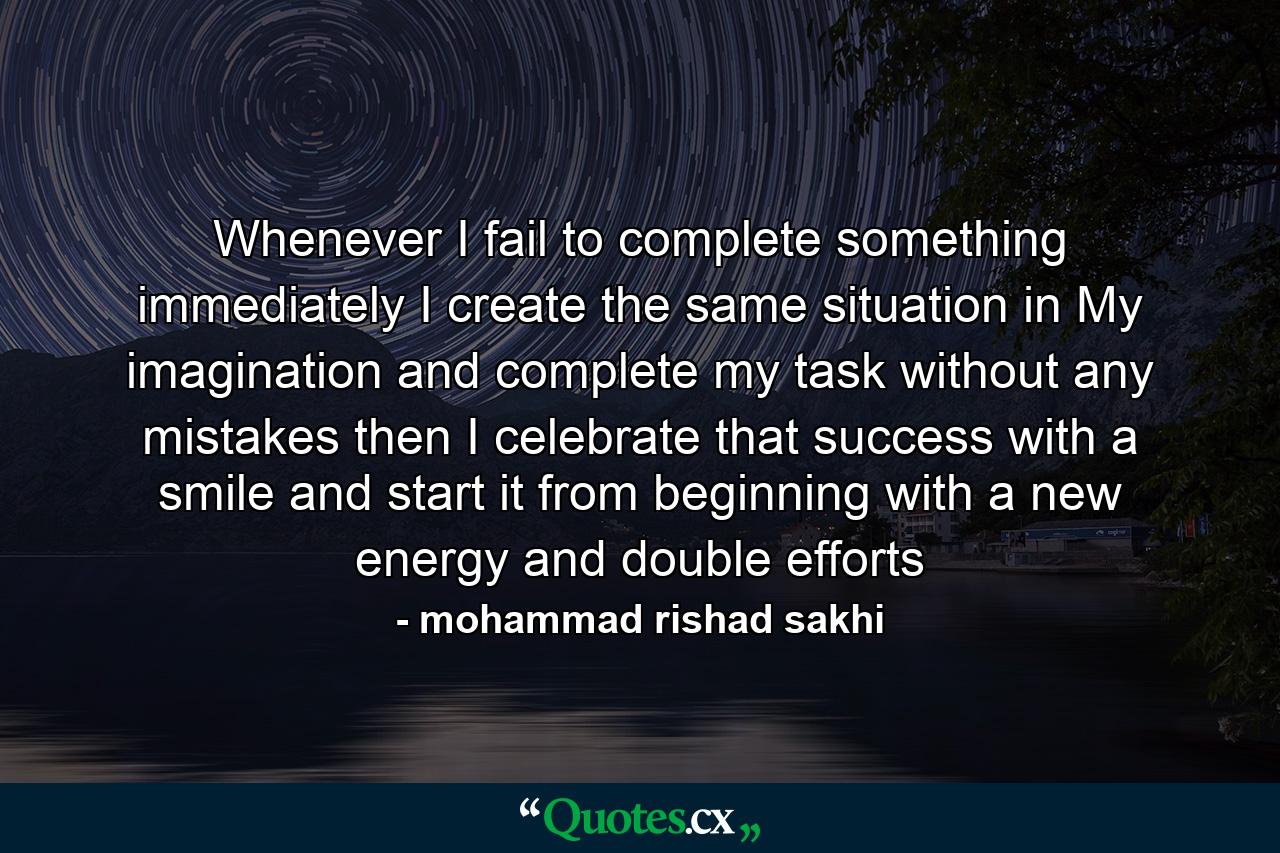 Whenever I fail to complete something immediately I create the same situation in My imagination and complete my task without any mistakes then I celebrate that success with a smile and start it from beginning with a new energy and double efforts - Quote by mohammad rishad sakhi