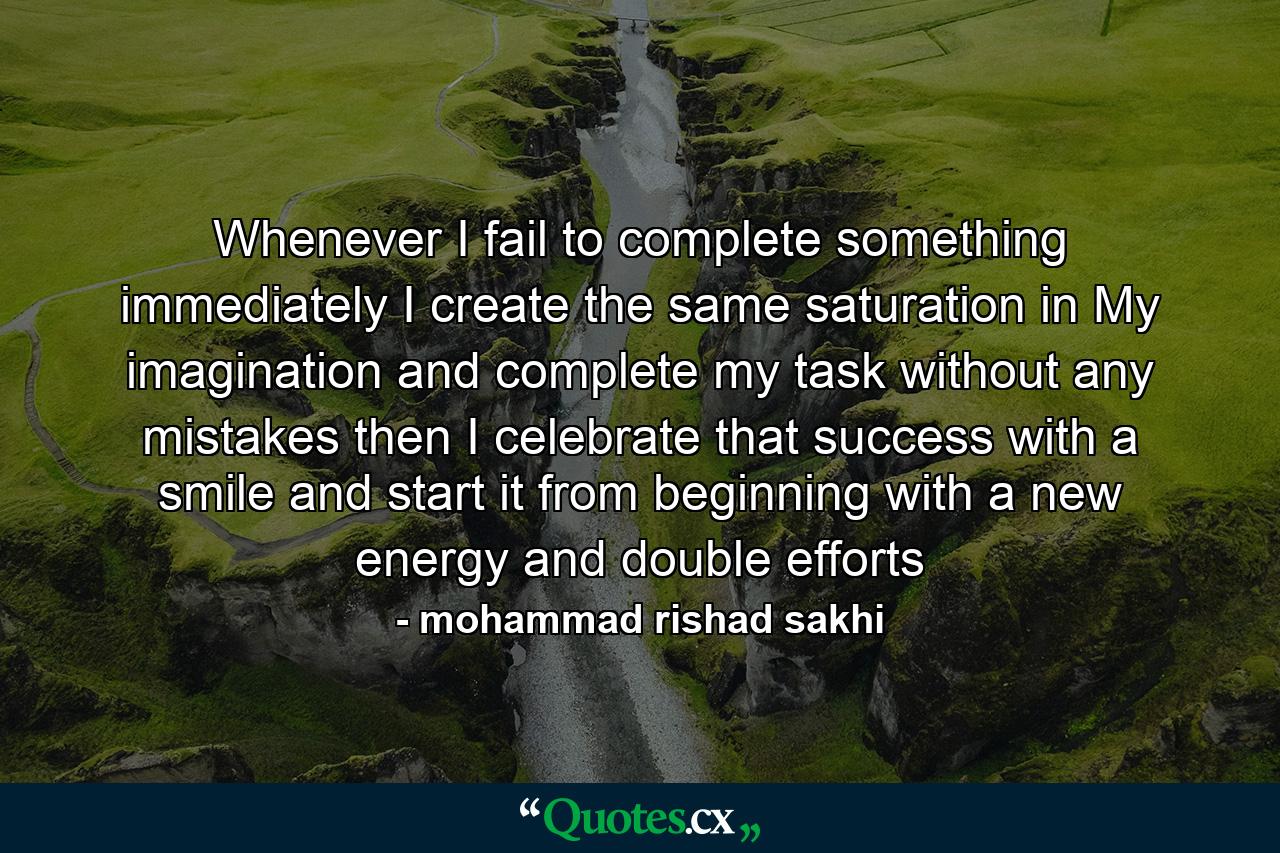 Whenever I fail to complete something immediately I create the same saturation in My imagination and complete my task without any mistakes then I celebrate that success with a smile and start it from beginning with a new energy and double efforts - Quote by mohammad rishad sakhi