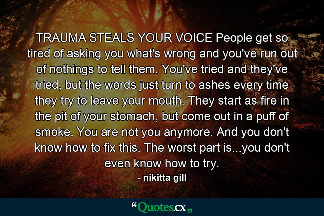 TRAUMA STEALS YOUR VOICE People get so tired of asking you what's wrong and you've run out of nothings to tell them. You've tried and they've tried, but the words just turn to ashes every time they try to leave your mouth. They start as fire in the pit of your stomach, but come out in a puff of smoke. You are not you anymore. And you don't know how to fix this. The worst part is...you don't even know how to try. - Quote by nikitta gill