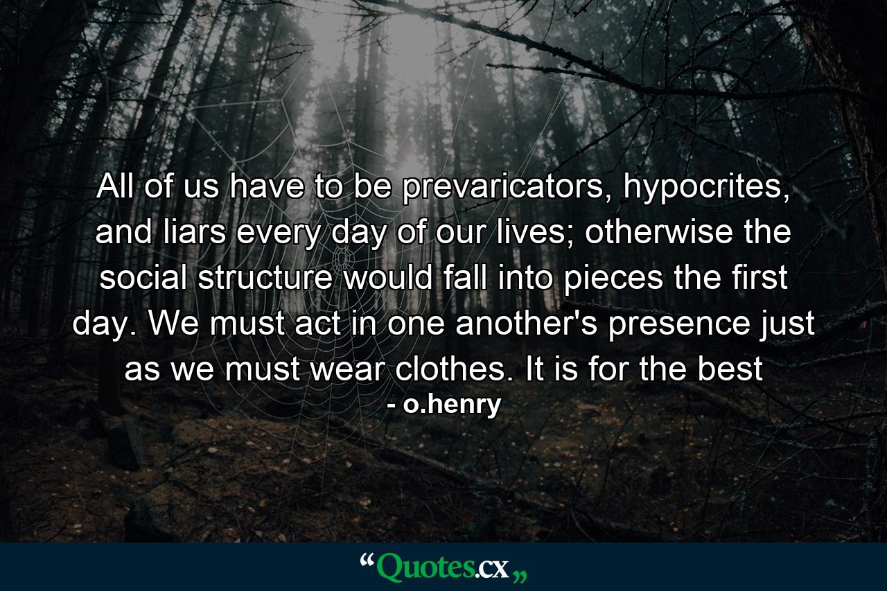 All of us have to be prevaricators, hypocrites, and liars every day of our lives; otherwise the social structure would fall into pieces the first day. We must act in one another's presence just as we must wear clothes. It is for the best - Quote by o.henry