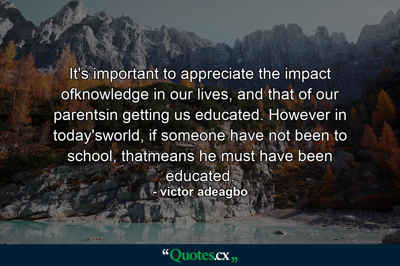 It's important to appreciate the impact ofknowledge in our lives, and that of our parentsin getting us educated. However in today'sworld, if someone have not been to school, thatmeans he must have been educated. - Quote by victor adeagbo