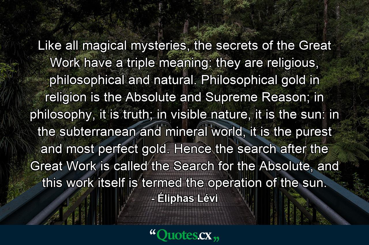 Like all magical mysteries, the secrets of the Great Work have a triple meaning: they are religious, philosophical and natural. Philosophical gold in religion is the Absolute and Supreme Reason; in philosophy, it is truth; in visible nature, it is the sun: in the subterranean and mineral world, it is the purest and most perfect gold. Hence the search after the Great Work is called the Search for the Absolute, and this work itself is termed the operation of the sun. - Quote by Éliphas Lévi