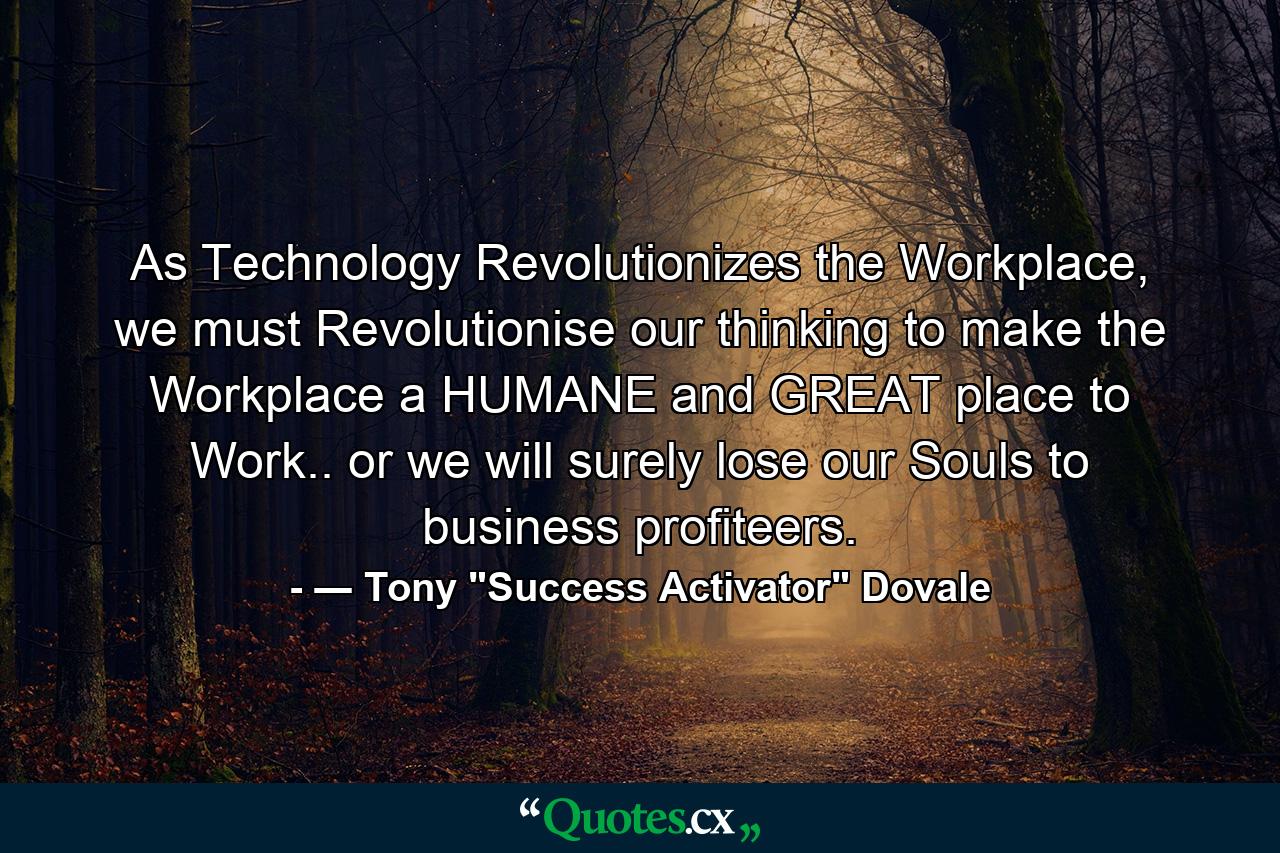 As Technology Revolutionizes the Workplace, we must Revolutionise our thinking to make the Workplace a HUMANE and GREAT place to Work.. or we will surely lose our Souls to business profiteers. - Quote by ― Tony 