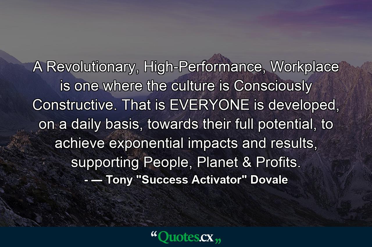 A Revolutionary, High-Performance, Workplace is one where the culture is Consciously Constructive. That is EVERYONE is developed, on a daily basis, towards their full potential, to achieve exponential impacts and results, supporting People, Planet & Profits. - Quote by ― Tony 