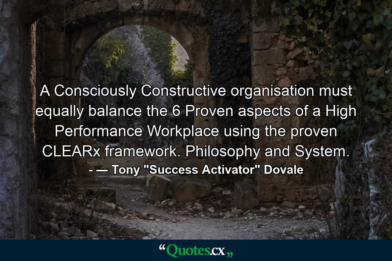 A Consciously Constructive organisation must equally balance the 6 Proven aspects of a High Performance Workplace using the proven CLEARx framework. Philosophy and System. - Quote by ― Tony 