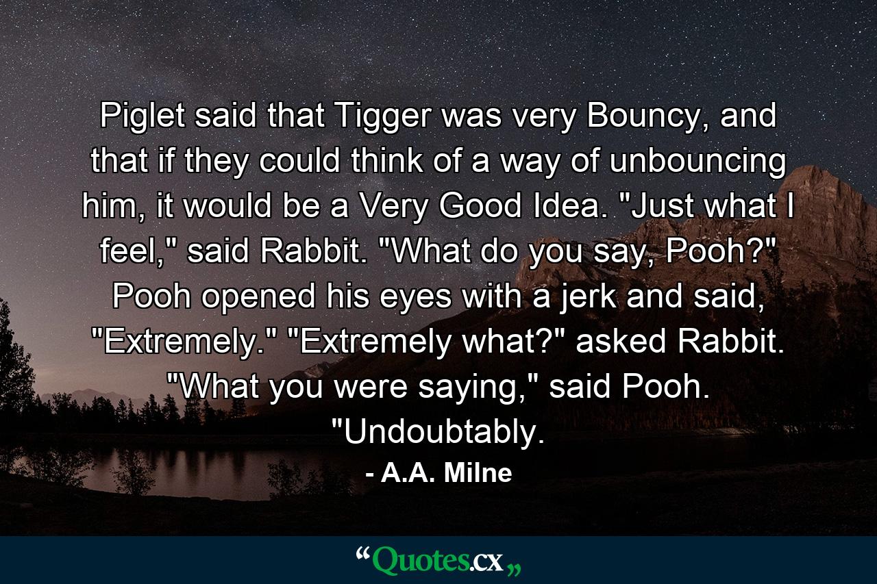 Piglet said that Tigger was very Bouncy, and that if they could think of a way of unbouncing him, it would be a Very Good Idea. 