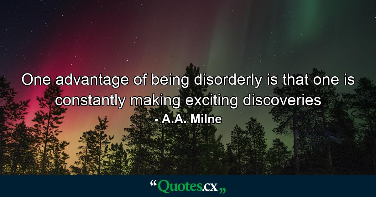 One advantage of being disorderly is that one is constantly making exciting discoveries - Quote by A.A. Milne