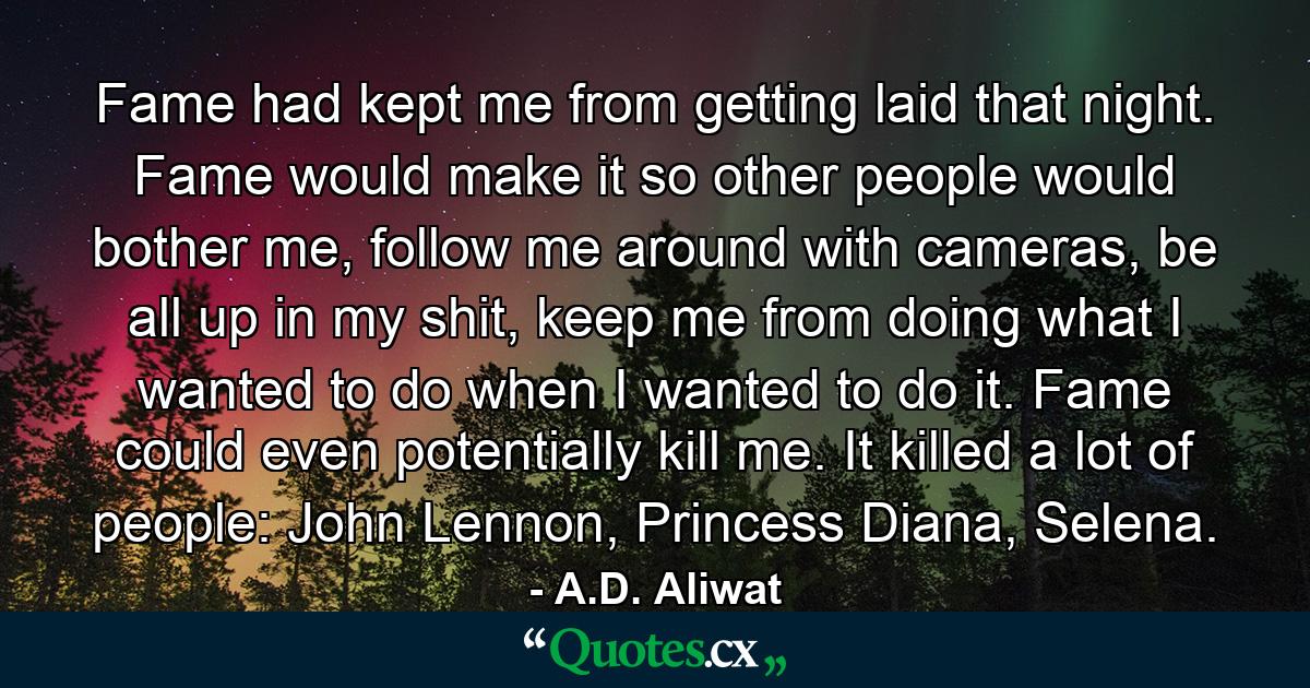 Fame had kept me from getting laid that night. Fame would make it so other people would bother me, follow me around with cameras, be all up in my shit, keep me from doing what I wanted to do when I wanted to do it. Fame could even potentially kill me. It killed a lot of people: John Lennon, Princess Diana, Selena. - Quote by A.D. Aliwat