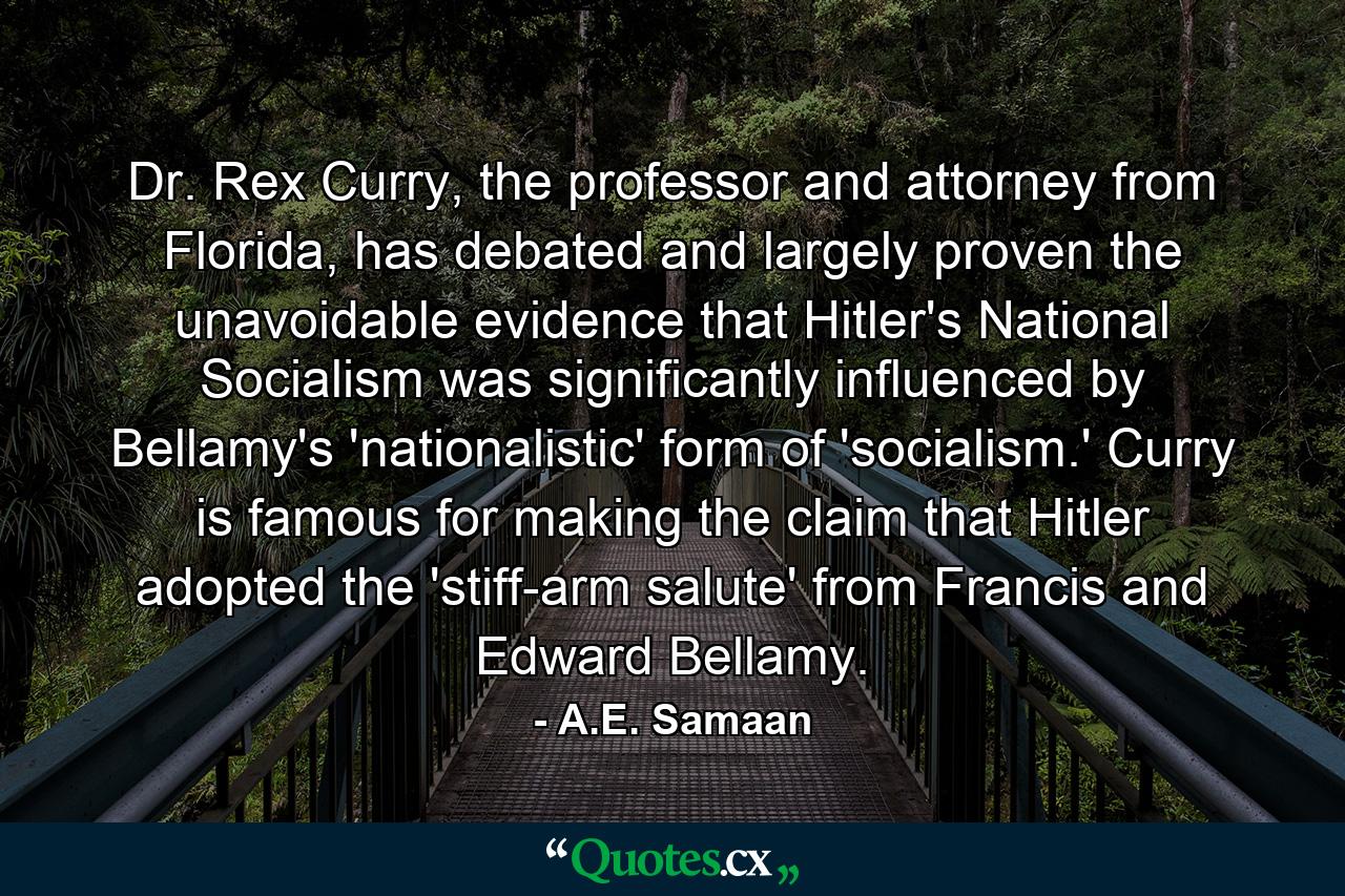 Dr. Rex Curry, the professor and attorney from Florida, has debated and largely proven the unavoidable evidence that Hitler's National Socialism was significantly influenced by Bellamy's 'nationalistic' form of 'socialism.' Curry is famous for making the claim that Hitler adopted the 'stiff-arm salute' from Francis and Edward Bellamy. - Quote by A.E. Samaan