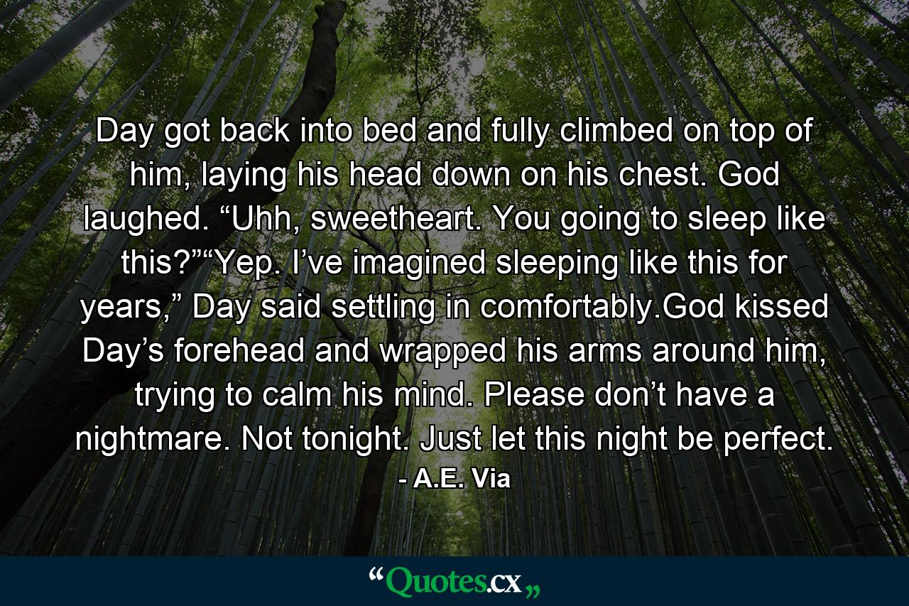 Day got back into bed and fully climbed on top of him, laying his head down on his chest. God laughed. “Uhh, sweetheart. You going to sleep like this?”“Yep. I’ve imagined sleeping like this for years,” Day said settling in comfortably.God kissed Day’s forehead and wrapped his arms around him, trying to calm his mind. Please don’t have a nightmare. Not tonight. Just let this night be perfect. - Quote by A.E. Via