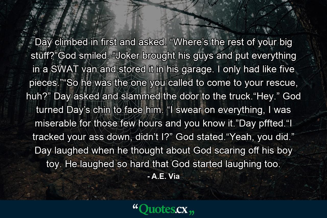 Day climbed in first and asked. “Where’s the rest of your big stuff?”God smiled. “Joker brought his guys and put everything in a SWAT van and stored it in his garage. I only had like five pieces.”“So he was the one you called to come to your rescue, huh?” Day asked and slammed the door to the truck.“Hey.” God turned Day’s chin to face him. “I swear on everything, I was miserable for those few hours and you know it.”Day pffted.“I tracked your ass down, didn’t I?” God stated.“Yeah, you did.” Day laughed when he thought about God scaring off his boy toy. He laughed so hard that God started laughing too. - Quote by A.E. Via