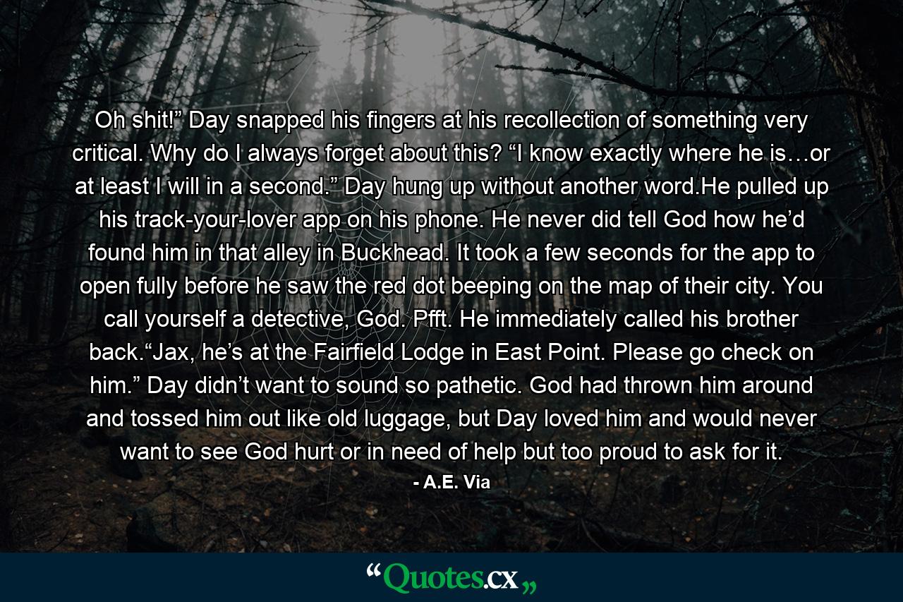 Oh shit!” Day snapped his fingers at his recollection of something very critical. Why do I always forget about this? “I know exactly where he is…or at least I will in a second.” Day hung up without another word.He pulled up his track-your-lover app on his phone. He never did tell God how he’d found him in that alley in Buckhead. It took a few seconds for the app to open fully before he saw the red dot beeping on the map of their city. You call yourself a detective, God. Pfft. He immediately called his brother back.“Jax, he’s at the Fairfield Lodge in East Point. Please go check on him.” Day didn’t want to sound so pathetic. God had thrown him around and tossed him out like old luggage, but Day loved him and would never want to see God hurt or in need of help but too proud to ask for it. - Quote by A.E. Via